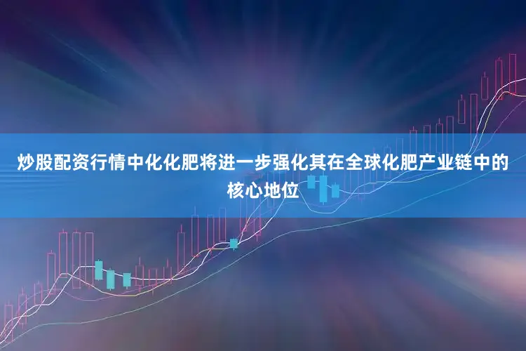 炒股配资行情中化化肥将进一步强化其在全球化肥产业链中的核心地位
