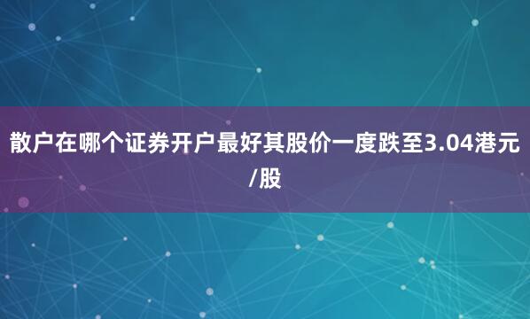 散户在哪个证券开户最好其股价一度跌至3.04港元/股
