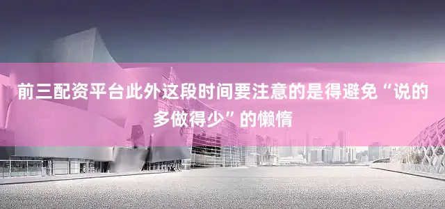 前三配资平台此外这段时间要注意的是得避免“说的多做得少”的懒惰