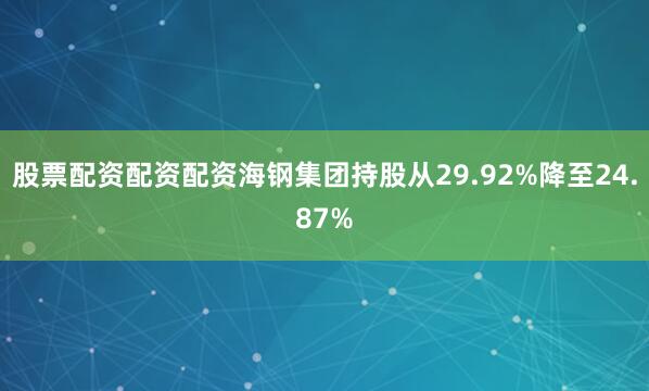 股票配资配资配资海钢集团持股从29.92%降至24.87%