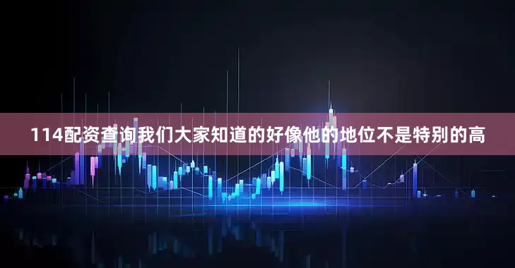 114配资查询我们大家知道的好像他的地位不是特别的高