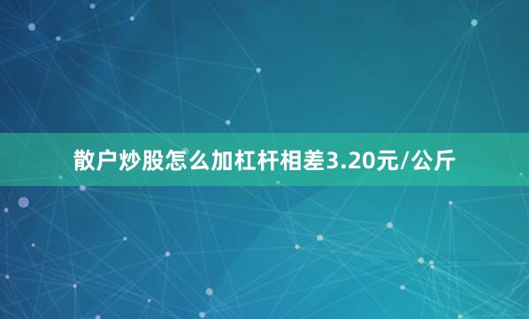 散户炒股怎么加杠杆相差3.20元/公斤