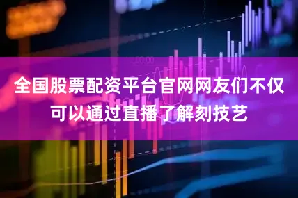 全国股票配资平台官网网友们不仅可以通过直播了解刻技艺