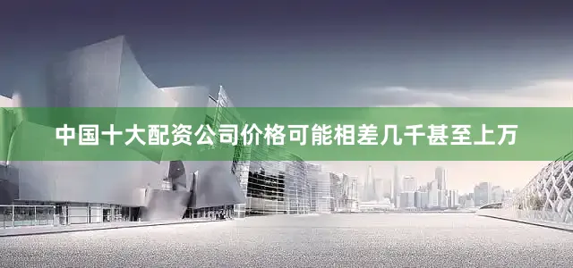 中国十大配资公司价格可能相差几千甚至上万